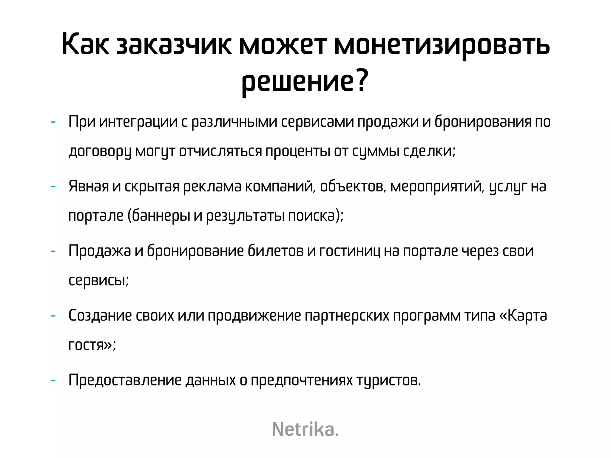 - При интеграции с различными сервисами продажи и бронирования по
договору могут отчисляться проценты от суммы сделки;
- Явная и скрытая реклама компаний, объектов, мероприятий, услуг на
портале (баннеры и результаты поиска);
- Продажа и бронирование билетов и гостиниц на портале через свои
сервисы;
- Создание своих или продвижение партнерских программ типа «Карта
гостя»;
- Предоставление данных о предпочтениях туристов.
Как заказчик может монетизировать
решение?
 