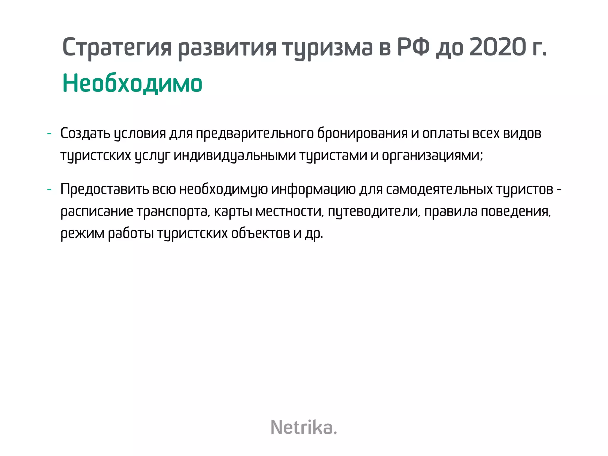 Стратегия развития туризма в РФ до 2020 г.
Необходимо
Стратегия развития туризма в РФ до 2020 г.
Необходимо
- Создать условия для предварительного бронирования и оплаты всех видов
туристских услуг индивидуальными туристами и организациями;
- Предоставить всю необходимую информацию для самодеятельных туристов -
расписание транспорта, карты местности, путеводители, правила поведения,
режим работы туристских объектов и др.
 