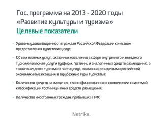 - Уровень удовлетворенности граждан Российской Федерации качеством
предоставления туристских услуг;
- Объем платных услуг, оказанных населению в сфере внутреннего и въездного
туризма (включая услуги турфирм, гостиниц и аналогичных средств размещения), а
также выездного туризма (в части услуг, оказанных резидентами российской
экономики выезжающим в зарубежные туры туристам);
- Количество средств размещения, классифицированных в соответствии с системой
классификации гостиниц и иных средств размещения;
- Количество иностранных граждан, прибывших в РФ;
Гос. программа на 2013 - 2020 годы
«Развитие культуры и туризма»
Целевые показатели
 