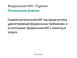 Федеральная АИС «Туризм»
Оптимальное решение
Создание региональной АИС под нужды региона,
удовлетворяющей федеральным требованиям, и
ее интеграция с федеральной АИС к моменту ее
запуска.
 