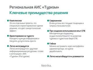 Региональная АИС «Туризм»
Ключевые преимущества решения
Комплексное  
Это не отдельные проекты, это
специально спроектированное единое
решение, что дает синергетический
эффект.
Ориентировано на туриста 
Находить нужную информацию и
покупать услуги очень просто.
Легко интегрируется 
Легко интегрируется с другими
информационными ресурсами, готово
к интеграции с АИС
«Туризм» (Ростуризм).
Современное 
В нем учтены все текущие тенденции и
запросы пользователей.
При создании использовался опыт СПб 
Методическую поддержку
осуществляли Комитет по развитию
туризма и туристское бюро СПб.
Гибкое
Можно настраивать через интерфейсы
администратора, не нужно
дорабатывать.
Легко масштабируется и развивается
 
