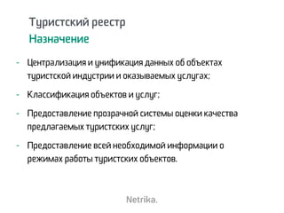Туристский реестр
Назначение
- Централизация и унификация данных об объектах
туристской индустрии и оказываемых услугах;
- Классификация объектов и услуг;
- Предоставление прозрачной системы оценки качества
предлагаемых туристских услуг;
- Предоставление всей необходимой информации о
режимах работы туристских объектов.
 