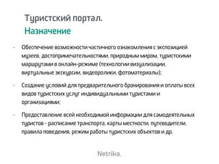 Туристский портал.
Назначение
- Обеспечение возможности частичного ознакомления с экспозицией
музеев, достопримечательностями, природным миром, туристскими
маршрутами в онлайн-режиме (технологии визуализации,
виртуальные экскурсии, видеоролики, фотоматериалы);
- Создание условий для предварительного бронирования и оплаты всех
видов туристских услуг индивидуальными туристами и
организациями;
- Предоставление всей необходимой информации для самодеятельных
туристов - расписание транспорта, карты местности, путеводители,
правила поведения, режим работы туристских объектов и др.
 