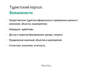 - Предоставление туристам официальных и проверенных данных о
компаниях, объектах, мероприятиях;
- Маршруты, аудиогиды;
- Доступ к сервисам бронирования, аренды, покупки;
- Продвижение компаний, объектов и мероприятий;
- Статистика, аналитика, отчетность.
Туристский портал.
Возможности
 