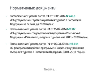 - Распоряжение Правительства РФ от 31.05.2014 N 941-р  
«Об утверждении Стратегии развития туризма в Российской
Федерации на период до 2020 года»;
- Постановление Правительства РФ от 15.04.2014 № 317  
«Об утверждении государственной программы Российской
Федерации «Развитие культуры и туризма» на 2013 - 2020 годы»;
- Постановление Правительства РФ от 02.08.2011 г. № 644  
«О федеральной целевой программе «Развитие внутреннего и
въездного туризма в Российской Федерации (2011–2018 годы)».
Нормативные документы
 