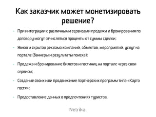 - При интеграции с различными сервисами продажи и бронирования по
договору могут отчисляться проценты от суммы сделки;
- Явная и скрытая реклама компаний, объектов, мероприятий, услуг на
портале (баннеры и результаты поиска);
- Продажа и бронирование билетов и гостиниц на портале через свои
сервисы;
- Создание своих или продвижение партнерских программ типа «Карта
гостя»;
- Предоставление данных о предпочтениях туристов.
Как заказчик может монетизировать
решение?
 