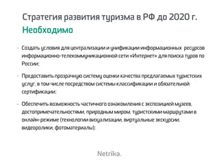 Стратегия развития туризма в РФ до 2020 г.
Необходимо
- Создать условия для централизации и унификации информационных ресурсов
информационно-телекоммуникационной сети «Интернет» для поиска туров по
России;
- Предоставить прозрачную систему оценки качества предлагаемых туристских
услуг, в том числе посредством системы классификации и обязательной
сертификации;
- Обеспечить возможность частичного ознакомления с экспозицией музеев,
достопримечательностями, природным миром, туристскими маршрутами в
онлайн-режиме (технологии визуализации, виртуальные экскурсии,
видеоролики, фотоматериалы);
 