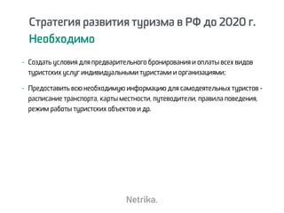 Стратегия развития туризма в РФ до 2020 г.
Необходимо
Стратегия развития туризма в РФ до 2020 г.
Необходимо
- Создать условия для предварительного бронирования и оплаты всех видов
туристских услуг индивидуальными туристами и организациями;
- Предоставить всю необходимую информацию для самодеятельных туристов -
расписание транспорта, карты местности, путеводители, правила поведения,
режим работы туристских объектов и др.
 
