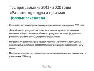Гос. программа на 2013 - 2020 годы
«Развитие культуры и туризма»
Целевые показатели
- Количество посещений организаций культуры по отношению к уровню 2010 года;
- Доля объектов культурного наследия, находящихся в удовлетворительном
состоянии, в общем количестве объектов культурного наследия федерального,
регионального и местного (муниципального) значения;
- Прирост количества культурно-просветительских мероприятий, проведенных
организациями культуры в образовательных учреждениях, по сравнению с 2012
годом;
- Прирост численности лиц, размещенных в коллективных средствах размещения, по
отношению к 2012 году;
 