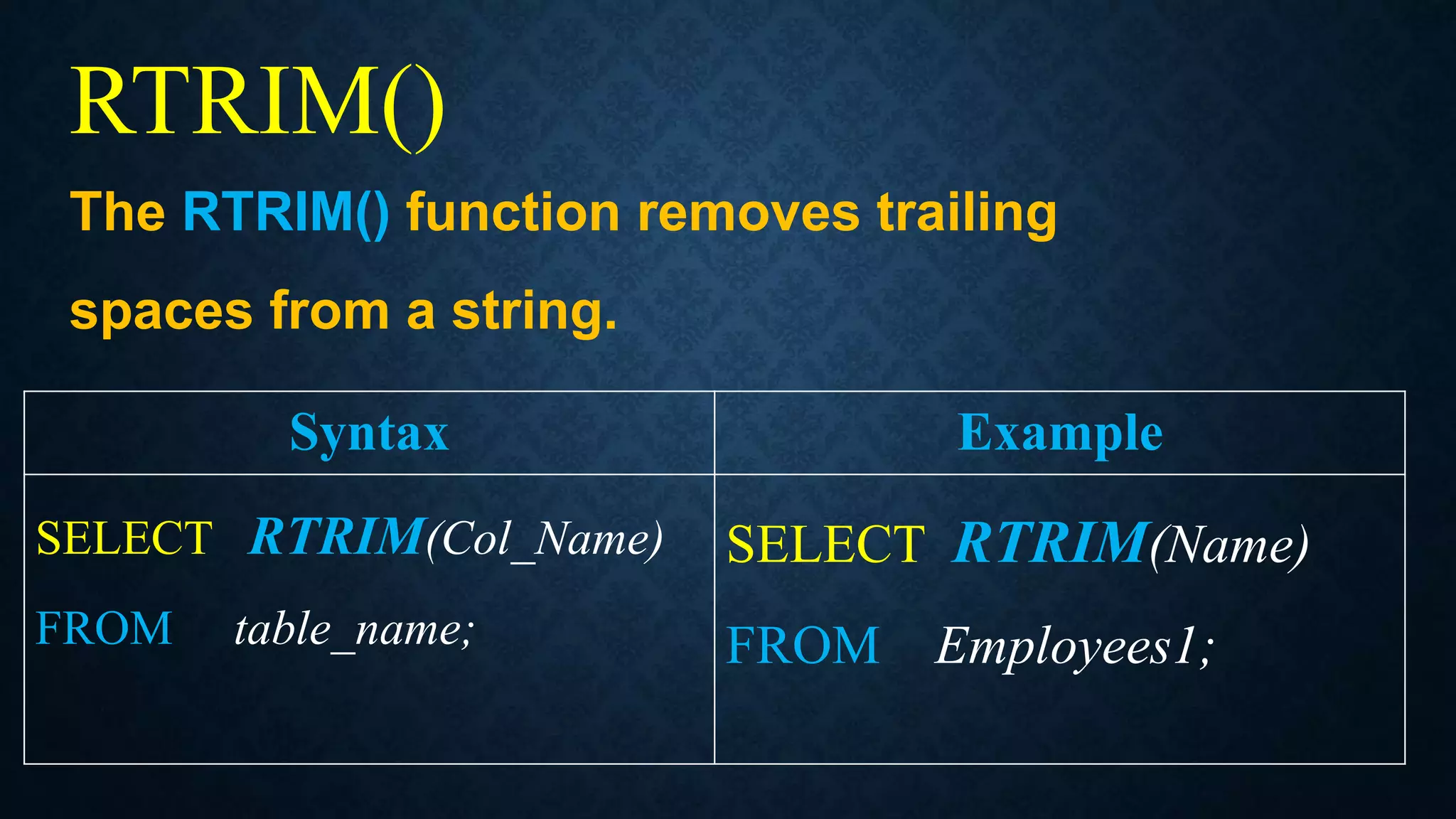 RTRIM()
The RTRIM() function removes trailing
spaces from a string.
Syntax Example
SELECT RTRIM(Col_Name)
FROM table_name;
SELECT RTRIM(Name)
FROM Employees1;
 