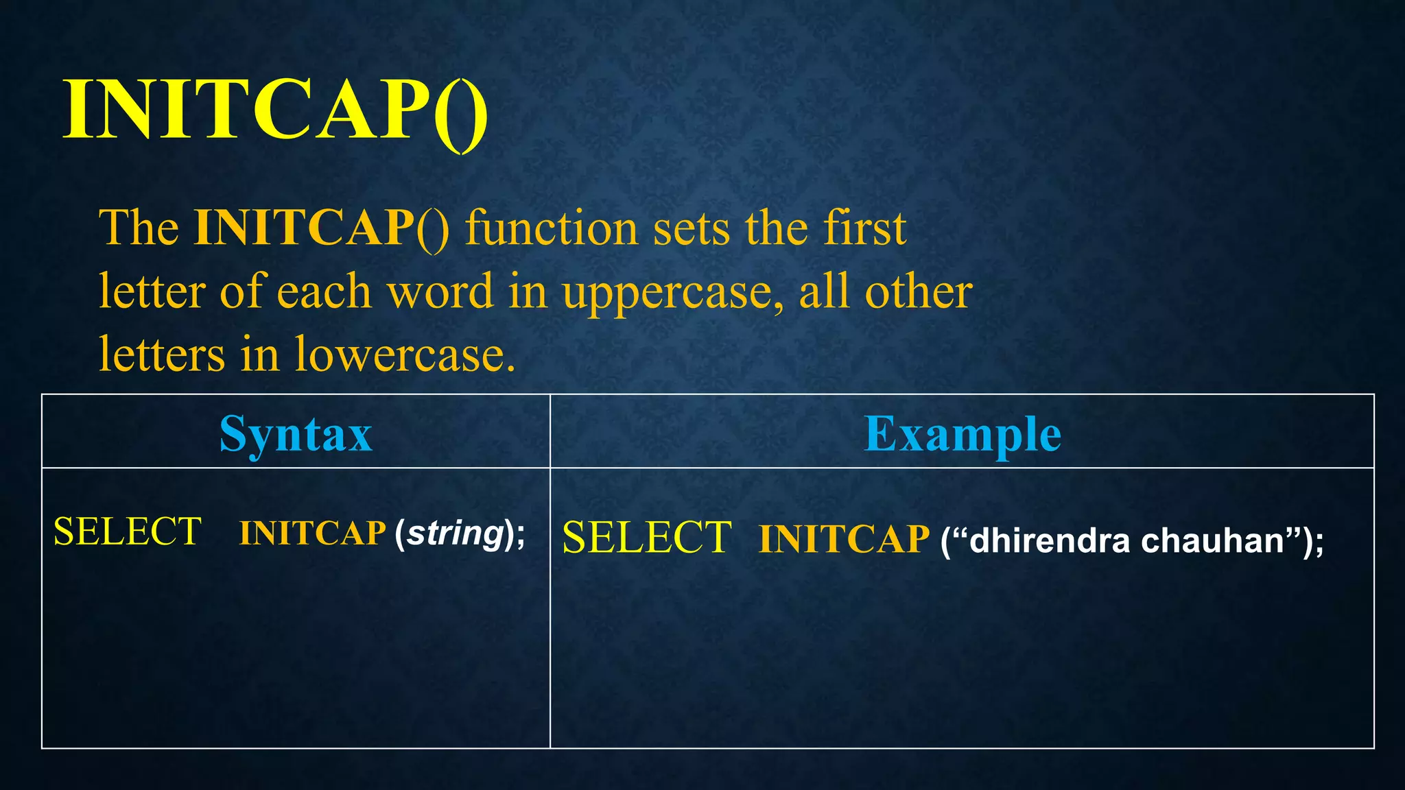 INITCAP()
Syntax Example
SELECT INITCAP (string); SELECT INITCAP (“dhirendra chauhan”);
The INITCAP() function sets the first
letter of each word in uppercase, all other
letters in lowercase.
 