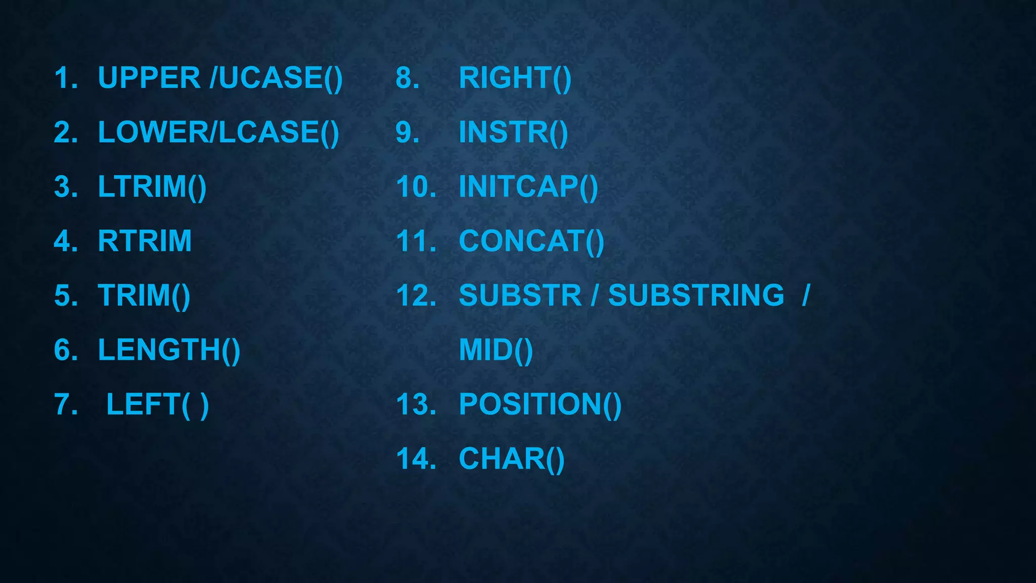 1. UPPER /UCASE()
2. LOWER/LCASE()
3. LTRIM()
4. RTRIM
5. TRIM()
6. LENGTH()
7. LEFT( )
8. RIGHT()
9. INSTR()
10. INITCAP()
11. CONCAT()
12. SUBSTR / SUBSTRING /
MID()
13. POSITION()
14. CHAR()
 