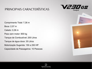 PRINCIPAIS CARACTERÍSTICAS
Comprimento Total: 7,36 m
Boca: 2,57 m
Calado: 0,36 m
Peso sem motor: 900 kg
Tanque de Combustível: 200 Litros
Tanque de água doce: 35 Litros
Motorização Sugerida: 150 a 250 HP
Capacidade de Passageiros: 10 Pessoas