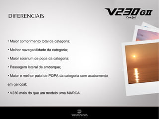 DIFERENCIAIS
• Maior comprimento total da categoria;
• Melhor navegabilidade da categoria;
• Maior solarium de popa da categoria;
• Passagem lateral de embarque;
• Maior e melhor paiol de POPA da categoria com acabamento
em gel coat;
• V230 mais do que um modelo uma MARCA.