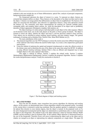  ISSN: 2088-8708
Int J Elec & Comp Eng, Vol. 10, No. 2, April 2020 : 1317 - 1326
1318
methods in this area include the use of frame differentiation, optical flow, analysis of principal components,
background mixture models [4].
The foreground represents the object of interest in a scene. To represent an object, features are
extracted that uniquely defines an object. These features or the descriptors of an object are then used to track
the object. A feature is an image pattern that differentiates an object from its neighborhood. The features of an
object are converted into descriptors, also referred to as appearance features, using some operations around
the features [2]. The commonly used object representations for tracking are centroid, multiple points,
rectangular patch, and complete object contour, etc. while the descriptors of an object such as probability
densities of object appearance (Histogram), template, blob analysis, etc.
The object tracking is to select and give individual paths to each object in the video sequence. Objects
can be humans on the street, cars on the road, players on the pitch, or from a group of animals. The object is
tracked to extract the object, identify the object and track it, and the decisions related to their activities.
Trace objects can be classified as points tracking, kernel tracking, and trace shadow images. The general
techniques of tracking such as Kalman Filter, Particle Filter, Mean Shift Method, etc [5].
The main contribution of this work is:
a. The proposed algorithm uses the FPCP technique to extract the motion areas from different backgrounds
of the captured video frame without the need for further input. As a result, so the outputs have good speed
and accuracy.
b. Using the method of analysing the spatial and temporal simultaneously to select the effective pixels in
the motion zones and to determine the area of the object at the same time using Fast RCNN. In addition
to using efficient tracking technique, Kalman Filter is thus an efficient and integrated way to track
multiple objects in the same captured video frame.
This paper is ordered as follows. Section 2 explains the related works. Section 3 explains
Methodologies (Mathematical Background), Section 4 explains the proposed Algorithm. Section 5 explains
the results and performance analysis. Finally the conclusions in Section 6.
Figure 1. The block diagram of object and tracking system
2. RELATED WORKS
Since the last few decades, many researchers have proven algorithms for detecting and tracking
objects. In this section, we demonstrated some of these algorithms related to the proposed system. According
to [6], motion brim is extracted in polar-log coordinate, then the gradient operator is employed to compute
the optical flow directly in every motion regions, then the object is tracked. In the proposed work in [7],
the active background reconstructed and the object size determined as a preliminary task, to extract and track
the object in the foreground .The method in [8] is the object detection is done by Gaussian Mixture Model
(GMM), and the tracking is done by Kalman Filter. In this method, Object detection is determined based on
the size of the foreground. Therefore Errors will occur in determining the object such as the object and its
shadow are merged as an object or representing two adjacent compounds as a single object. The paper [9]
 