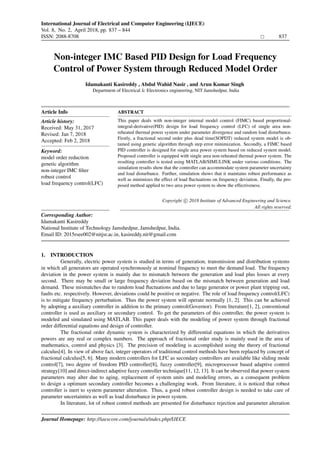 International Journal of Electrical and Computer Engineering (IJECE)
Vol. 8, No. 2, April 2018, pp. 837 – 844
ISSN: 2088-8708 837
Institute of Advanced Engineering and Science
w w w . i a e s j o u r n a l . c o m
Non-integer IMC Based PID Design for Load Frequency
Control of Power System through Reduced Model Order
Idamakanti Kasireddy , Abdul Wahid Nasir , and Arun Kumar Singh
Department of Electrical & Electronics engineering, NIT Jamshedpur, India
Article Info
Article history:
Received: May 31, 2017
Revised: Jan 7, 2018
Accepted: Feb 2, 2018
Keyword:
model order reduction
genetic algorithm
non-integer IMC ﬁlter
robust control
load frequency control(LFC)
ABSTRACT
This paper deals with non-integer internal model control (FIMC) based proportional-
integral-derivative(PID) design for load frequency control (LFC) of single area non-
reheated thermal power system under parameter divergence and random load disturbance.
Firstly, a fractional second order plus dead time(SOPDT) reduced system model is ob-
tained using genetic algorithm through step error minimization. Secondly, a FIMC based
PID controller is designed for single area power system based on reduced system model.
Proposed controller is equipped with single area non-reheated thermal power system. The
resulting controller is tested using MATLAB/SIMULINK under various conditions. The
simulation results show that the controller can accommodate system parameter uncertainty
and load disturbance. Further, simulation shows that it maintains robust performance as
well as minimizes the effect of load ﬂuctuations on frequency deviation. Finally, the pro-
posed method applied to two area power system to show the effectiveness.
Copyright c 2018 Institute of Advanced Engineering and Science.
All rights reserved.
Corresponding Author:
Idamakanti Kasireddy
National Institute of Technology Jamshedpur, Jamshedpur, India.
Email ID: 2015rsee002@nitjsr.ac.in, kasireddy.nit@gmail.com
1. INTRODUCTION
Generally, electric power system is studied in terms of generation, transmission and distribution systems
in which all generators are operated synchronously at nominal frequency to meet the demand load. The frequency
deviation in the power system is mainly due to mismatch between the generation and load plus losses at every
second. There may be small or large frequency deviation based on the mismatch between generation and load
demand. These mismatches due to random load ﬂuctuations and due to large generator or power plant tripping out,
faults etc. respectively. However, deviations could be positive or negative. The role of load frequency control(LFC)
is to mitigate frequency perturbation. Thus the power system will operate normally [1, 2]. This can be achieved
by adopting a auxiliary controller in addition to the primary control(Governor). From literature[1, 2], conventional
controller is used as auxiliary or secondary control. To get the parameters of this controller, the power system is
modeled and simulated using MATLAB. This paper deals with the modeling of power system through fractional
order differential equations and design of controller.
The fractional order dynamic system is characterized by differential equations in which the derivatives
powers are any real or complex numbers. The approach of fractional order study is mainly used in the area of
mathematics, control and physics [3]. The precision of modeling is accomplished using the theory of fractional
calculus[4]. In view of above fact, integer operators of traditional control methods have been replaced by concept of
fractional calculus[5, 6]. Many modern controllers for LFC as secondary controllers are available like sliding mode
control[7], two degree of freedom PID controller[8], fuzzy controller[9], microprocessor based adaptive control
strategy[10] and direct-indirect adaptive fuzzy controller technique[11, 12, 13]. It can be observed that power system
parameters may alter due to aging, replacement of system units and modeling errors, as a consequent problem
to design a optimum secondary controller becomes a challenging work. From literature, it is noticed that robust
controller is inert to system parameter alteration. Thus, a good robust controller design is needed to take care of
parameter uncertainties as well as load disturbance in power system.
In literature, lot of robust control methods are presented for disturbance rejection and parameter alteration
Journal Homepage: http://iaescore.com/journals/index.php/IJECE
Institute of Advanced Engineering and Science
w w w . i a e s j o u r n a l . c o m
, DOI: 10.11591/ijece.v8i2.pp837-844
 