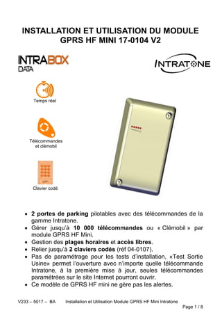 V233 – 5017 – BA Installation et Utilisation Module GPRS HF Mini Intratone
Page 1 / 8
INSTALLATION ET UTILISATION DU MODULE
GPRS HF MINI 17-0104 V2
 2 portes de parking pilotables avec des télécommandes de la
gamme Intratone.
 Gérer jusqu’à 10 000 télécommandes ou « Clémobil » par
module GPRS HF Mini.
 Gestion des plages horaires et accès libres.
 Relier jusqu’à 2 claviers codés (réf 04-0107).
 Pas de paramétrage pour les tests d’installation, «Test Sortie
Usine» permet l’ouverture avec n’importe quelle télécommande
Intratone, à la première mise à jour, seules télécommandes
paramétrées sur le site Internet pourront ouvrir.
 Ce modèle de GPRS HF mini ne gère pas les alertes.
Temps réel
Clavier codé
Télécommandes
et clémobil
 