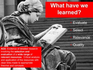 What have we
learned?
AO2: Evidence of detailed research
involving the selection and
evaluation of a wide range of
relevant resources. Critical analysis
and application of the resources with
clear links made to appropriate
theories and concepts.
• Evaluate
• Select
• Relevance
• Quality
 