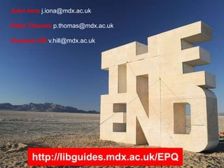 John Iona j.iona@mdx.ac.uk
Peter Thomas p.thomas@mdx.ac.uk
Vanessa Hill v.hill@mdx.ac.uk
http://libguides.mdx.ac.uk/EPQ
 