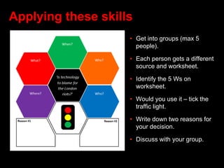 Applying these skills
• Get into groups (max 5
people).
• Each person gets a different
source and worksheet.
• Identify the 5 Ws on
worksheet.
• Would you use it – tick the
traffic light.
• Write down two reasons for
your decision.
• Discuss with your group.
 