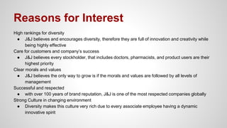 Reasons for Interest
High rankings for diversity
● J&J believes and encourages diversity, therefore they are full of innovation and creativity while
being highly effective
Care for customers and company’s success
● J&J believes every stockholder, that includes doctors, pharmacists, and product users are their
highest priority
Clear morals and values
● J&J believes the only way to grow is if the morals and values are followed by all levels of
management
Successful and respected
● with over 100 years of brand reputation, J&J is one of the most respected companies globally
Strong Culture in changing environment
● Diversity makes this culture very rich due to every associate employee having a dynamic
innovative spirit
 