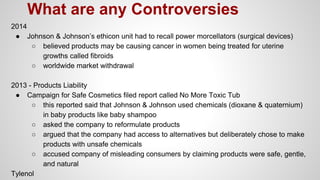 2014
● Johnson & Johnson’s ethicon unit had to recall power morcellators (surgical devices)
○ believed products may be causing cancer in women being treated for uterine
growths called fibroids
○ worldwide market withdrawal
2013 - Products Liability
● Campaign for Safe Cosmetics filed report called No More Toxic Tub
○ this reported said that Johnson & Johnson used chemicals (dioxane & quaternium)
in baby products like baby shampoo
○ asked the company to reformulate products
○ argued that the company had access to alternatives but deliberately chose to make
products with unsafe chemicals
○ accused company of misleading consumers by claiming products were safe, gentle,
and natural
Tylenol
What are any Controversies
 