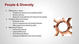 People & Diversity
● Differences in values
○ “People and values are the greatest assets”
○ Diverse opinions
○ Attract the most talented and values-driven people
● Employee Resource Groups
○ Employee driven
○ Focus on experiences and shared interests
○ Offer support and networking skills
● Mentoring Programs
○ Formal and informal
○ Cultural differences
○ 2010 Mentoring Works!
○ Increase development and communication
 