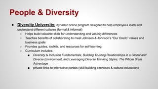 People & Diversity
● Diversity University: dynamic online program designed to help employees learn and
understand different cultures (formal & informal)
○ Helps build valuable skills for understanding and valuing differences
○ Teaches benefits of collaborating to meet Johnson & Johnson’s “Our Credo” values and
business goals
○ Provides guides, toolkits, and resources for self-learning
○ Curriculum includes:
■ Diversity & Inclusion Fundamentals, Building Trusting Relationships in a Global and
Diverse Environment, and Leveraging Diverse Thinking Styles: The Whole Brain
Advantage
■ private links to interactive portals (skill building exercises & cultural education)
 