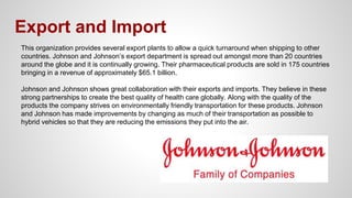 Export and Import
This organization provides several export plants to allow a quick turnaround when shipping to other
countries. Johnson and Johnson’s export department is spread out amongst more than 20 countries
around the globe and it is continually growing. Their pharmaceutical products are sold in 175 countries
bringing in a revenue of approximately $65.1 billion.
Johnson and Johnson shows great collaboration with their exports and imports. They believe in these
strong partnerships to create the best quality of health care globally. Along with the quality of the
products the company strives on environmentally friendly transportation for these products. Johnson
and Johnson has made improvements by changing as much of their transportation as possible to
hybrid vehicles so that they are reducing the emissions they put into the air.
 