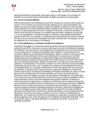Investigación de Mercados II
Tema: Thomas Malthus
Alumno: Uriona Cadima Abdel Eddy
Docente: Mgr. José Ramiro Zapata Barrientos
“Liberemos Bolivia”
geométrica/aritmética mencionada, estas ideas tuvieron mucho auge en su momento. El
problema es que las dos ideas fundamentales de Malthus resultaron ser equivocadas.
2.4.- Teoría económica Malthus
Define la demanda de forma totalmente actual como “el deseo de comprar unido al poder de
hacerlo”. Pone el énfasis en la mayor demanda originada por las rentas transferidas a los
pobres que causan la subida de precios. Según él, la relación causal era al revés: los altos
precios requerían una mayor cantidad de dinero. Establece que: “Para que en un país circule
la misma, o aproximadamente la misma, cantidad de mercancía, si éstas han alcanzado un
precio mucho más alto se necesita una cantidad mayor del medio, cualquiera que éste sea
[...]. Si, por consiguiente, la cantidad de papel en circulación ha aumentado grandemente
durante el último año, me inclinaría a considerarlo más como el efecto que como la causa del
alto precio de las subsistencias. Esta plétora de medio circulante será, sin embargo, uno de
los obstáculos en la vía de retorno a la baratura”.
2.5.- Teoría malthusiana: crecimiento mundial de la población
El principal interrogante es si seremos capaces de generar alimentos suficientes para toda la
población hasta 2050, momento en el que se estima que el número de habitantes del planeta
se estabilizará. Hay que tener en cuenta además que la distribución de los recursos naturales
no se corresponde con la distribución geográfica de la población ni necesariamente las
corrientes migratorias compensarán este desequilibrio. Según un informe conjunto de la FAO
(Organización de las Naciones Unidas para la Alimentación y la Agricultura) y la OCDE
(Organización para la Cooperación y el Desarrollo Económicos), la demanda global de
alimentos seguirá creciendo durante el período 2017-2026, aunque lo hará a un ritmo menor
que en las décadas precedentes, debido principalmente a dos razones: el crecimiento de la
población mundial también será más lento y existirá una menor demanda de biocombustibles
procedentes de azúcar, trigo, maíz y semillas como consecuencia del abaratamiento de los
combustibles fósiles. Sin embargo, señalan FAO y OCDE, esta ralentización en la demanda
de alimentos no significa que no haya que afrontar importantes desafíos. El principal será
producir más de cinco mil millones de toneladas de alimentos hasta 2050 con cada vez menos
agua, terreno y biodiversidad. De manera inevitable, por lo tanto, la solución pasa por
incorporar nuevas tecnologías a la producción de alimentos. Intensificación de la agricultura
Como solución a esta creciente demanda -la FAO estima que en 2050 se necesitará un 60 %
más de alimentos- entra en escena la intensificación agrícola sostenible. Se trata de un
sistema de producción agrícola que, mediante un uso intensivo de los medios de producción,
busca aumentar la cantidad de recursos obtenidos de un mismo espacio de terreno. Mediante
técnicas como el empleo de químicos, la mecanización de los procesos y la irrigación del
terreno se logran aumentar la capacidad productora de la tierra y aprovechar la fertilidad del
suelo. Sin embargo, aunque existe el lógico beneficio de garantizar una fuente estable de
alimentos durante todo el año, también hay algunas desventajas como el impacto ambiental
derivado de un enorme uso de agua y energía, así como un mayor uso de fertilizantes y
plaguicidas. Con la aplicación de prácticas sostenibles en la agricultura se pretende además
alcanzar algunas de las metas del segundo de los Objetivos de Desarrollo Sostenible: poner
fin al hambre, lograr la seguridad alimentaria y la mejora de la nutrición y promover la
agricultura sostenible.
 