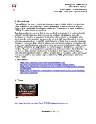 Investigación de Mercados II
Tema: Thomas Malthus
Alumno: Uriona Cadima Abdel Eddy
Docente: Mgr. José Ramiro Zapata Barrientos
“Liberemos Bolivia”
3. Conclusiones
Thomas Malthus fue un economista burgués reaccionario, fundador de la economía política
vulgar en Inglaterra sacerdote; por su origen, pertenecía a la clase terrateniente y fue un
ideólogo de la clase feudal. Sus obras principales son “Ensayo sobre la ley de la población”
(1789) y “Principios de economía política”
Cuando se produce un aumento de la producción de alimentos superior al crecimiento de la
población, se estimula la tasa de crecimiento; por otro lado, si la población aumenta
demasiado en relación a la producción de alimentos, el crecimiento se frena debido a las
hambrunas, las enfermedades y las guerras. La teoría de Malthus contradecía la creencia
optimista, prevaleciente en el siglo XIX, según la cual la fertilidad de una sociedad acarrearía
el progreso económico. Logró bastante apoyo y fue muchas veces utilizada como argumento
en contra de los esfuerzos que pretendían mejorar las condiciones de los pobres. Los escritos
de Malthus animaron a que se produjeran los primeros estudios demográficos sistemáticos.
También influyeron sobre los economistas posteriores, particularmente en David Ricardo, cuya
'ley de hierro de los salarios' y su teoría de la distribución de la riqueza incluían algunos
elementos de los planteamientos de Malthus. Entre los demás trabajos de Malthus se incluyen
Investigación sobre la naturaleza y progreso de la renta (1815) y Principios de Economía
Política (1820).
4. Referencias
1. https://www.biografiasyvidas.com/biografia/m/malthus.htm
2. http://www.muyfinanciero.com/biografias/economistas/thomas-malthus/
3. https://www.elblogsalmon.com/economistas-notables/economista-notables-thomas-
robert-malthus
4. https://www.sostenibilidad.com/desarrollo-sostenible/malthus-produccion-alimentos-
crecimiento-poblacion/
5. Videos
https://www.youtube.com/watch?v=0cCN7bDCs88&feature=youtu.be
 