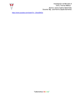 Investigación de Mercados II
Tema: Thomas Malthus
Alumno: Uriona Cadima Abdel Eddy
Docente: Mgr. José Ramiro Zapata Barrientos
“Liberemos Bolivia”
https://www.youtube.com/watch?v=_23swiZXrOo
 