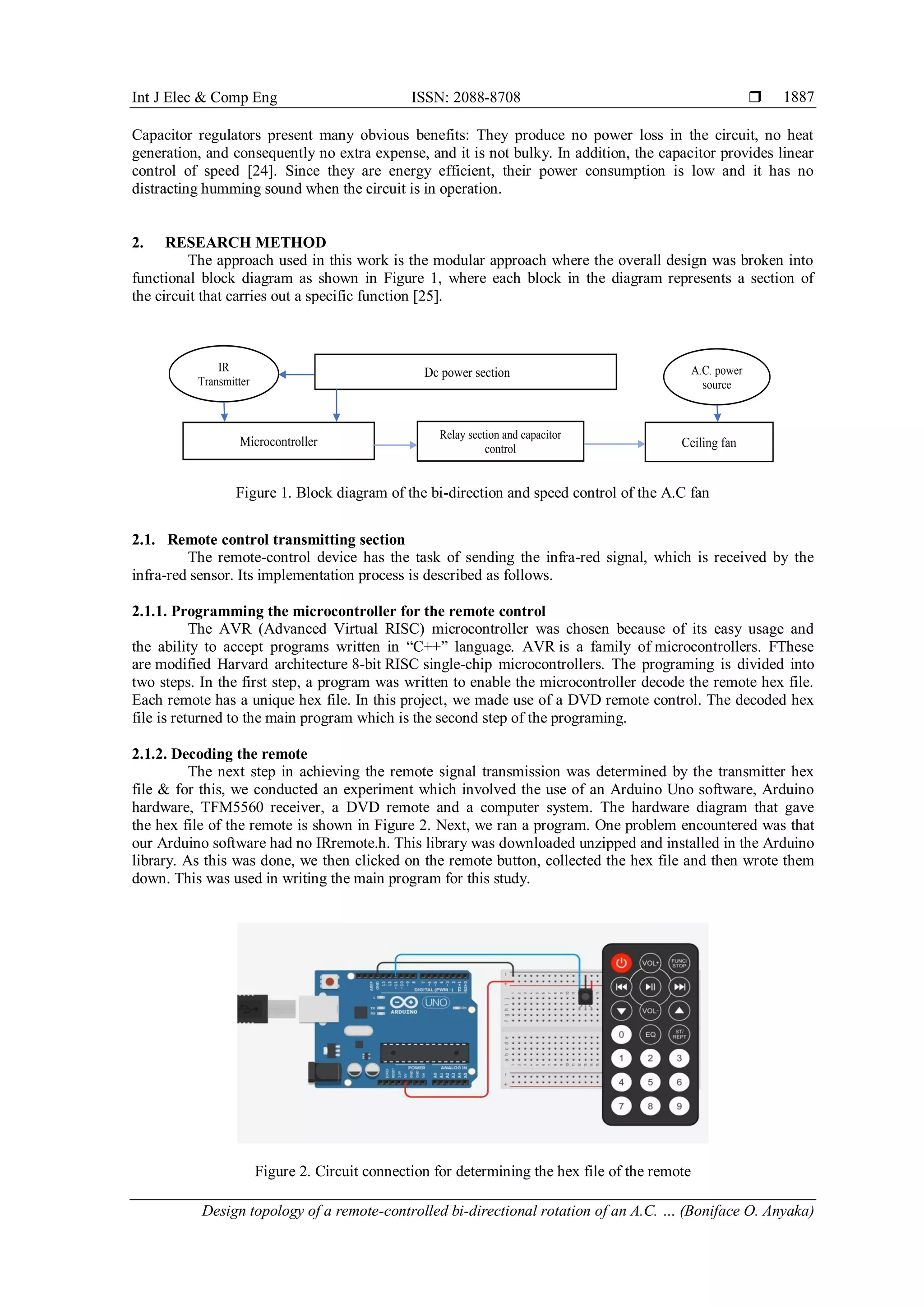 Int J Elec & Comp Eng ISSN: 2088-8708 
Design topology of a remote-controlled bi-directional rotation of an A.C. … (Boniface O. Anyaka)
1887
Capacitor regulators present many obvious benefits: They produce no power loss in the circuit, no heat
generation, and consequently no extra expense, and it is not bulky. In addition, the capacitor provides linear
control of speed [24]. Since they are energy efficient, their power consumption is low and it has no
distracting humming sound when the circuit is in operation.
2. RESEARCH METHOD
The approach used in this work is the modular approach where the overall design was broken into
functional block diagram as shown in Figure 1, where each block in the diagram represents a section of
the circuit that carries out a specific function [25].
Figure 1. Block diagram of the bi-direction and speed control of the A.C fan
2.1. Remote control transmitting section
The remote-control device has the task of sending the infra-red signal, which is received by the
infra-red sensor. Its implementation process is described as follows.
2.1.1. Programming the microcontroller for the remote control
The AVR (Advanced Virtual RISC) microcontroller was chosen because of its easy usage and
the ability to accept programs written in “C++” language. AVR is a family of microcontrollers. FThese
are modified Harvard architecture 8-bit RISC single-chip microcontrollers. The programing is divided into
two steps. In the first step, a program was written to enable the microcontroller decode the remote hex file.
Each remote has a unique hex file. In this project, we made use of a DVD remote control. The decoded hex
file is returned to the main program which is the second step of the programing.
2.1.2. Decoding the remote
The next step in achieving the remote signal transmission was determined by the transmitter hex
file & for this, we conducted an experiment which involved the use of an Arduino Uno software, Arduino
hardware, TFM5560 receiver, a DVD remote and a computer system. The hardware diagram that gave
the hex file of the remote is shown in Figure 2. Next, we ran a program. One problem encountered was that
our Arduino software had no IRremote.h. This library was downloaded unzipped and installed in the Arduino
library. As this was done, we then clicked on the remote button, collected the hex file and then wrote them
down. This was used in writing the main program for this study.
Figure 2. Circuit connection for determining the hex file of the remote
1.
2.
3.
Dc power section
Microcontroller
Relay section and capacitor
control Ceiling fan
IR
Transmitter
A.C. power
source
 