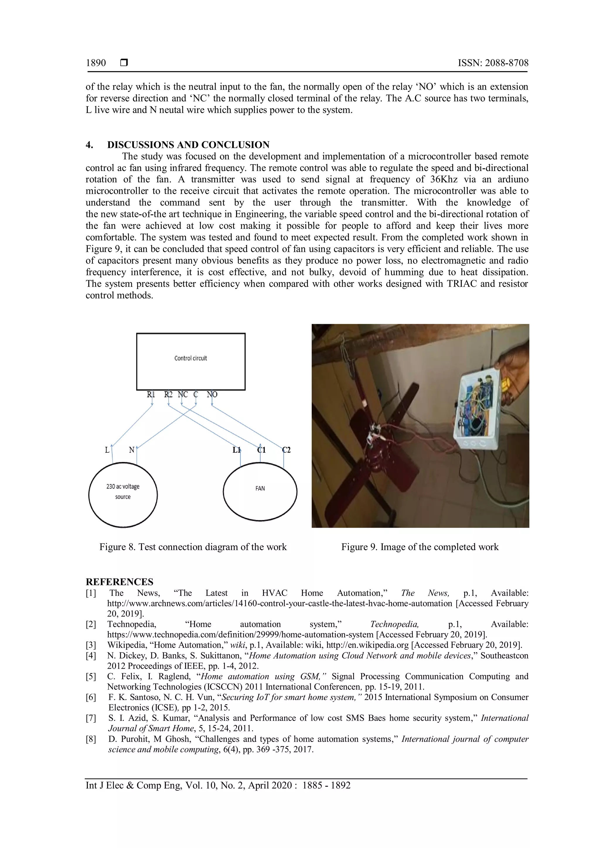  ISSN: 2088-8708
Int J Elec & Comp Eng, Vol. 10, No. 2, April 2020 : 1885 - 1892
1890
of the relay which is the neutral input to the fan, the normally open of the relay „NO‟ which is an extension
for reverse direction and „NC‟ the normally closed terminal of the relay. The A.C source has two terminals,
L live wire and N neutal wire which supplies power to the system.
4. DISCUSSIONS AND CONCLUSION
The study was focused on the development and implementation of a microcontroller based remote
control ac fan using infrared frequency. The remote control was able to regulate the speed and bi-directional
rotation of the fan. A transmitter was used to send signal at frequency of 36Khz via an ardiuno
microcontroller to the receive circuit that activates the remote operation. The microcontroller was able to
understand the command sent by the user through the transmitter. With the knowledge of
the new state-of-the art technique in Engineering, the variable speed control and the bi-directional rotation of
the fan were achieved at low cost making it possible for people to afford and keep their lives more
comfortable. The system was tested and found to meet expected result. From the completed work shown in
Figure 9, it can be concluded that speed control of fan using capacitors is very efficient and reliable. The use
of capacitors present many obvious benefits as they produce no power loss, no electromagnetic and radio
frequency interference, it is cost effective, and not bulky, devoid of humming due to heat dissipation.
The system presents better efficiency when compared with other works designed with TRIAC and resistor
control methods.
Figure 8. Test connection diagram of the work Figure 9. Image of the completed work
REFERENCES
[1] The News, “The Latest in HVAC Home Automation,” The News, p.1, Available:
http://www.archnews.com/articles/14160-control-your-castle-the-latest-hvac-home-automation [Accessed February
20, 2019].
[2] Technopedia, “Home automation system,” Technopedia, p.1, Available:
https://www.technopedia.com/definition/29999/home-automation-system [Accessed February 20, 2019].
[3] Wikipedia, “Home Automation,” wiki, p.1, Available: wiki, http://en.wikipedia.org [Accessed February 20, 2019].
[4] N. Dickey, D. Banks, S. Sukittanon, “Home Automation using Cloud Network and mobile devices,” Southeastcon
2012 Proceedings of IEEE, pp. 1-4, 2012.
[5] C. Felix, I. Raglend, “Home automation using GSM,” Signal Processing Communication Computing and
Networking Technologies (ICSCCN) 2011 International Conferencen, pp. 15-19, 2011.
[6] F. K. Santoso, N. C. H. Vun, “Securing IoT for smart home system,” 2015 International Symposium on Consumer
Electronics (ICSE), pp 1-2, 2015.
[7] S. I. Azid, S. Kumar, “Analysis and Performance of low cost SMS Baes home security system,” International
Journal of Smart Home, 5, 15-24, 2011.
[8] D. Purohit, M Ghosh, “Challenges and types of home automation systems,” International journal of computer
science and mobile computing, 6(4), pp. 369 -375, 2017.
 