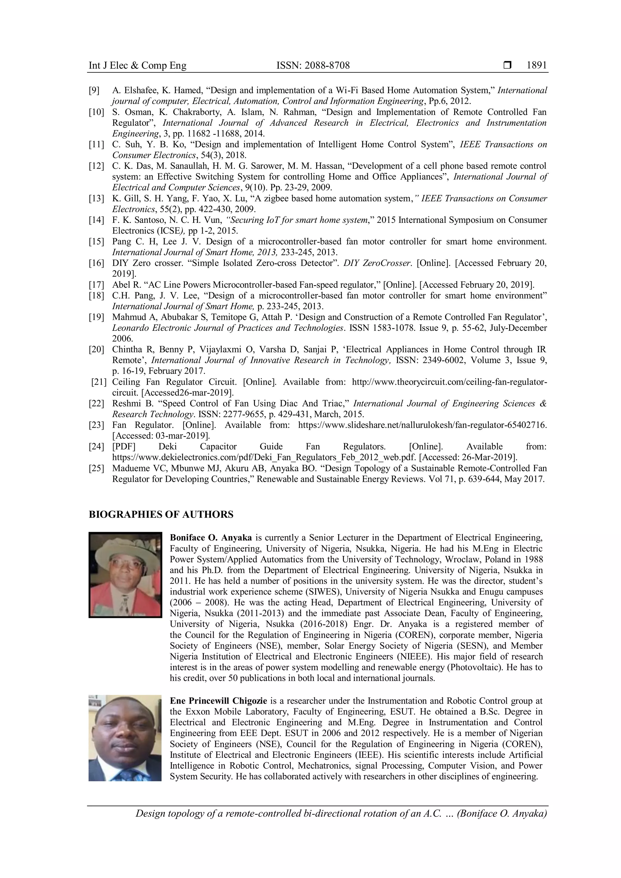 Int J Elec & Comp Eng ISSN: 2088-8708 
Design topology of a remote-controlled bi-directional rotation of an A.C. … (Boniface O. Anyaka)
1891
[9] A. Elshafee, K. Hamed, “Design and implementation of a Wi-Fi Based Home Automation System,” International
journal of computer, Electrical, Automation, Control and Information Engineering, Pp.6, 2012.
[10] S. Osman, K. Chakraborty, A. Islam, N. Rahman, “Design and Implementation of Remote Controlled Fan
Regulator”, International Journal of Advanced Research in Electrical, Electronics and Instrumentation
Engineering, 3, pp. 11682 -11688, 2014.
[11] C. Suh, Y. B. Ko, “Design and implementation of Intelligent Home Control System”, IEEE Transactions on
Consumer Electronics, 54(3), 2018.
[12] C. K. Das, M. Sanaullah, H. M. G. Sarower, M. M. Hassan, “Development of a cell phone based remote control
system: an Effective Switching System for controlling Home and Office Appliances”, International Journal of
Electrical and Computer Sciences, 9(10). Pp. 23-29, 2009.
[13] K. Gill, S. H. Yang, F. Yao, X. Lu, “A zigbee based home automation system,” IEEE Transactions on Consumer
Electronics, 55(2), pp. 422-430, 2009.
[14] F. K. Santoso, N. C. H. Vun, “Securing IoT for smart home system,” 2015 International Symposium on Consumer
Electronics (ICSE), pp 1-2, 2015.
[15] Pang C. H, Lee J. V. Design of a microcontroller-based fan motor controller for smart home environment.
International Journal of Smart Home, 2013, 233-245, 2013.
[16] DIY Zero crosser. “Simple Isolated Zero-cross Detector”. DIY ZeroCrosser. [Online]. [Accessed February 20,
2019].
[17] Abel R. “AC Line Powers Microcontroller-based Fan-speed regulator,” [Online]. [Accessed February 20, 2019].
[18] C.H. Pang, J. V. Lee, “Design of a microcontroller-based fan motor controller for smart home environment”
International Journal of Smart Home, p. 233-245, 2013.
[19] Mahmud A, Abubakar S, Temitope G, Attah P. „Design and Construction of a Remote Controlled Fan Regulator‟,
Leonardo Electronic Journal of Practices and Technologies. ISSN 1583-1078. Issue 9, p. 55-62, July-December
2006.
[20] Chintha R, Benny P, Vijaylaxmi O, Varsha D, Sanjai P, „Electrical Appliances in Home Control through IR
Remote‟, International Journal of Innovative Research in Technology, ISSN: 2349-6002, Volume 3, Issue 9,
p. 16-19, February 2017.
[21] Ceiling Fan Regulator Circuit. [Online]. Available from: http://www.theorycircuit.com/ceiling-fan-regulator-
circuit. [Accessed26-mar-2019].
[22] Reshmi B. “Speed Control of Fan Using Diac And Triac,” International Journal of Engineering Sciences &
Research Technology. ISSN: 2277-9655, p. 429-431, March, 2015.
[23] Fan Regulator. [Online]. Available from: https://www.slideshare.net/nallurulokesh/fan-regulator-65402716.
[Accessed: 03-mar-2019].
[24] [PDF] Deki Capacitor Guide Fan Regulators. [Online]. Available from:
https://www.dekielectronics.com/pdf/Deki_Fan_Regulators_Feb_2012_web.pdf. [Accessed: 26-Mar-2019].
[25] Madueme VC, Mbunwe MJ, Akuru AB, Anyaka BO. “Design Topology of a Sustainable Remote-Controlled Fan
Regulator for Developing Countries,” Renewable and Sustainable Energy Reviews. Vol 71, p. 639-644, May 2017.
BIOGRAPHIES OF AUTHORS
Boniface O. Anyaka is currently a Senior Lecturer in the Department of Electrical Engineering,
Faculty of Engineering, University of Nigeria, Nsukka, Nigeria. He had his M.Eng in Electric
Power System/Applied Automatics from the University of Technology, Wroclaw, Poland in 1988
and his Ph.D. from the Department of Electrical Engineering. University of Nigeria, Nsukka in
2011. He has held a number of positions in the university system. He was the director, student‟s
industrial work experience scheme (SIWES), University of Nigeria Nsukka and Enugu campuses
(2006 – 2008). He was the acting Head, Department of Electrical Engineering, University of
Nigeria, Nsukka (2011-2013) and the immediate past Associate Dean, Faculty of Engineering,
University of Nigeria, Nsukka (2016-2018) Engr. Dr. Anyaka is a registered member of
the Council for the Regulation of Engineering in Nigeria (COREN), corporate member, Nigeria
Society of Engineers (NSE), member, Solar Energy Society of Nigeria (SESN), and Member
Nigeria Institution of Electrical and Electronic Engineers (NIEEE). His major field of research
interest is in the areas of power system modelling and renewable energy (Photovoltaic). He has to
his credit, over 50 publications in both local and international journals.
Ene Princewill Chigozie is a researcher under the Instrumentation and Robotic Control group at
the Exxon Mobile Laboratory, Faculty of Engineering, ESUT. He obtained a B.Sc. Degree in
Electrical and Electronic Engineering and M.Eng. Degree in Instrumentation and Control
Engineering from EEE Dept. ESUT in 2006 and 2012 respectively. He is a member of Nigerian
Society of Engineers (NSE), Council for the Regulation of Engineering in Nigeria (COREN),
Institute of Electrical and Electronic Engineers (IEEE). His scientific interests include Artificial
Intelligence in Robotic Control, Mechatronics, signal Processing, Computer Vision, and Power
System Security. He has collaborated actively with researchers in other disciplines of engineering.
 