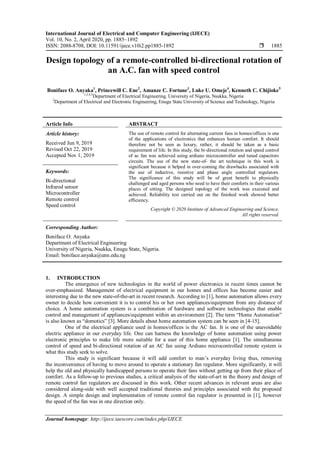 International Journal of Electrical and Computer Engineering (IJECE)
Vol. 10, No. 2, April 2020, pp. 1885~1892
ISSN: 2088-8708, DOI: 10.11591/ijece.v10i2.pp1885-1892  1885
Journal homepage: http://ijece.iaescore.com/index.php/IJECE
Design topology of a remote-controlled bi-directional rotation of
an A.C. fan with speed control
Boniface O. Anyaka1
, Princewill C. Ene2
, Amanze C. Fortune3
, Luke U. Omeje4
, Kenneth C. Chijioke5
1,3,4,5
Department of Electrical Engineering, University of Nigeria, Nsukka, Nigeria
2
Department of Electrical and Electronic Engineering, Enugu State University of Science and Technology, Nigeria
Article Info ABSTRACT
Article history:
Received Jun 9, 2019
Revised Oct 22, 2019
Accepted Nov 1, 2019
The use of remote control for alternating current fans in homes/offices is one
of the applications of electronics that enhances human comfort. It should
therefore not be seen as luxury, rather, it should be taken as a basic
requirement of life. In this study, the bi-directional rotation and speed control
of ac fan was achieved using ardiuno microcontroller and tuned capacitors
circuits. The use of the new state-of- the art technique in this work is
significant because it helped in over-coming the drawbacks associated with
the use of inductive, resistive and phase angle controlled regulators.
The significance of this study will be of great benefit to physically
challenged and aged persons who need to have their comforts in their various
places of sitting. The designed topology of the work was executed and
achieved. Reliability test carried out on the finished work showed better
efficiency.
Keywords:
Bi-directional
Infrared sensor
Microcontroller
Remote control
Speed control
Copyright © 2020 Institute of Advanced Engineering and Science.
All rights reserved.
Corresponding Author:
Boniface O. Anyaka
Department of Electrical Engineering
University of Nigeria, Nsukka, Enugu State, Nigeria.
Email: boniface.anyaka@unn.edu.ng
1. INTRODUCTION
The emergence of new technologies in the world of power electronics in recent times cannot be
over-emphasized. Management of electrical equipment in our homes and offices has become easier and
interesting due to the new state-of-the-art in recent research. According to [1], home automation allows every
owner to decide how convenient it is to control his or her own appliances/equipment from any distance of
choice. A home automation system is a combination of hardware and software technologies that enable
control and management of appliances/equipment within an environment [2]. The term “Home Automation”
is also known as “domotics” [3]. More details about home automation system can be seen in [4-15].
One of the electrical appliance used in homes/offices is the AC fan. It is one of the unavoidable
electric appliance in our everyday life. One can harness the knowledge of home automation using power
electronic principles to make life more suitable for a user of this home appliance [1]. The simultaneous
control of speed and bi-directional rotation of an AC fan using Ardiuno microcontrolled remote system is
what this study seek to solve.
This study is significant because it will add comfort to man‟s everyday living thus, removing
the inconvenience of having to move around to operate a stationary fan regulator. More significantly, it will
help the old and physically handicapped persons to operate their fans without getting up from their place of
comfort. As a follow-up to previous studies, a critical analysis of the state-of-art in the theory and design of
remote control fan regulators are discussed in this work. Other recent advances in relevant areas are also
considered along-side with well accepted traditional theories and principles associated with the proposed
design. A simple design and implementation of remote control fan regulator is presented in [1], however
the speed of the fan was in one direction only.
 