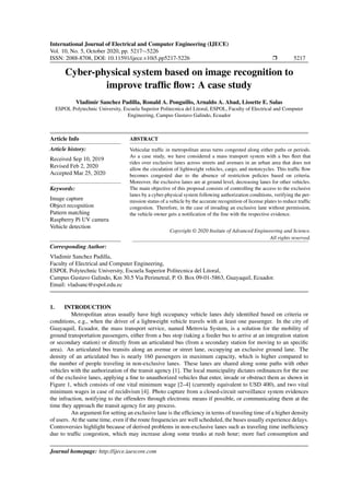 International Journal of Electrical and Computer Engineering (IJECE)
Vol. 10, No. 5, October 2020, pp. 5217∼5226
ISSN: 2088-8708, DOI: 10.11591/ijece.v10i5.pp5217-5226 Ì 5217
Cyber-physical system based on image recognition to
improve trafﬁc ﬂow: A case study
Vladimir Sanchez Padilla, Ronald A. Ponguillo, Arnaldo A. Abad, Lissette E. Salas
ESPOL Polytechnic University, Escuela Superior Politecnica del Litoral, ESPOL, Faculty of Electrical and Computer
Engineering, Campus Gustavo Galindo, Ecuador
Article Info
Article history:
Received Sep 10, 2019
Revised Feb 2, 2020
Accepted Mar 25, 2020
Keywords:
Image capture
Object recognition
Pattern matching
Raspberry Pi UV camera
Vehicle detection
ABSTRACT
Vehicular trafﬁc in metropolitan areas turns congested along either paths or periods.
As a case study, we have considered a mass transport system with a bus ﬂeet that
rides over exclusive lanes across streets and avenues in an urban area that does not
allow the circulation of lightweight vehicles, cargo, and motorcycles. This trafﬁc ﬂow
becomes congested due to the absence of restriction policies based on criteria.
Moreover, the exclusive lanes are at ground level, decreasing lanes for other vehicles.
The main objective of this proposal consists of controlling the access to the exclusive
lanes by a cyber-physical system following authorization conditions, verifying the per-
mission status of a vehicle by the accurate recognition of license plates to reduce trafﬁc
congestion. Therefore, in the case of invading an exclusive lane without permission,
the vehicle owner gets a notiﬁcation of the ﬁne with the respective evidence.
Copyright © 2020 Insitute of Advanced Engineeering and Science.
All rights reserved.
Corresponding Author:
Vladimir Sanchez Padilla,
Faculty of Electrical and Computer Engineering,
ESPOL Polytechnic University, Escuela Superior Politecnica del Litoral,
Campus Gustavo Galindo, Km 30.5 Via Perimetral, P. O. Box 09-01-5863, Guayaquil, Ecuador.
Email: vladsanc@espol.edu.ec
1. INTRODUCTION
Metropolitan areas usually have high occupancy vehicle lanes duly identiﬁed based on criteria or
conditions, e.g., when the driver of a lightweight vehicle travels with at least one passenger. In the city of
Guayaquil, Ecuador, the mass transport service, named Metrovia System, is a solution for the mobility of
ground transportation passengers, either from a bus stop (taking a feeder bus to arrive at an integration station
or secondary station) or directly from an articulated bus (from a secondary station for moving to an speciﬁc
area). An articulated bus transits along an avenue or street lane, occupying an exclusive ground lane. The
density of an articulated bus is nearly 160 passengers in maximum capacity, which is higher compared to
the number of people traveling in non-exclusive lanes. These lanes are shared along some paths with other
vehicles with the authorization of the transit agency [1]. The local municipality dictates ordinances for the use
of the exclusive lanes, applying a ﬁne to unauthorized vehicles that enter, invade or obstruct them as shown in
Figure 1, which consists of one vital minimum wage [2–4] (currently equivalent to USD 400), and two vital
minimum wages in case of recidivism [4]. Photo capture from a closed-circuit surveillance system evidences
the infraction, notifying to the offenders through electronic means if possible, or communicating them at the
time they approach the transit agency for any process.
An argument for setting an exclusive lane is the efﬁciency in terms of traveling time of a higher density
of users. At the same time, even if the route frequencies are well scheduled, the buses usually experience delays.
Controversies highlight because of derived problems in non-exclusive lanes such as traveling time inefﬁciency
due to trafﬁc congestion, which may increase along some trunks at rush hour; more fuel consumption and
Journal homepage: http://ijece.iaescore.com
 