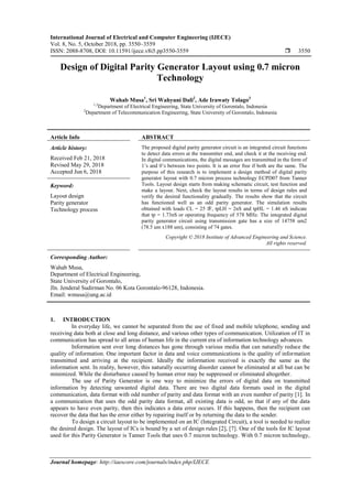 International Journal of Electrical and Computer Engineering (IJECE)
Vol. 8, No. 5, October 2018, pp. 3550~3559
ISSN: 2088-8708, DOI: 10.11591/ijece.v8i5.pp3550-3559  3550
Journal homepage: http://iaescore.com/journals/index.php/IJECE
Design of Digital Parity Generator Layout using 0.7 micron
Technology
Wahab Musa1
, Sri Wahyuni Dali2
, Ade Irawaty Tolago3
1,3
Department of Electrical Engineering, State University of Gorontalo, Indonesia
2
Department of Telecommunication Engineering, State University of Gorontalo, Indonesia
Article Info ABSTRACT
Article history:
Received Feb 21, 2018
Revised May 29, 2018
Accepted Jun 6, 2018
The proposed digital parity generator circuit is an integrated circuit functions
to detect data errors at the transmitter end, and check it at the receiving end.
In digital communications, the digital messages are transmitted in the form of
1’s and 0’s between two points. It is an error free if both are the same. The
purpose of this research is to implement a design method of digital parity
generator layout with 0.7 micron process technology ECPD07 from Tanner
Tools. Layout design starts from making schematic circuit, test function and
make a layout. Next, check the layout results in terms of design rules and
verify the desired functionality gradually. The results show that the circuit
has functioned well as an odd parity generator. The simulation results
obtained with loads CL = 25 fF, tpLH = 2nS and tpHL = 1.46 nS indicate
that tp = 1.73nS or operating frequency of 578 MHz. The integrated digital
parity generator circuit using transmission gate has a size of 14758 um2
(78.5 um x188 um), consisting of 74 gates.
Keyword:
Layout design
Parity generator
Technology process
Copyright © 2018 Institute of Advanced Engineering and Science.
All rights reserved.
Corresponding Author:
Wahab Musa,
Department of Electrical Engineering,
State University of Gorontalo,
Jln. Jenderal Sudirman No. 06 Kota Gorontalo-96128, Indonesia.
Email: wmusa@ung.ac.id
1. INTRODUCTION
In everyday life, we cannot be separated from the use of fixed and mobile telephone, sending and
receiving data both at close and long distance, and various other types of communication. Utilization of IT in
communication has spread to all areas of human life in the current era of information technology advances.
Information sent over long distances has gone through various media that can naturally reduce the
quality of information. One important factor in data and voice communications is the quality of information
transmitted and arriving at the recipient. Ideally the information received is exactly the same as the
information sent. In reality, however, this naturally occurring disorder cannot be eliminated at all but can be
minimized. While the disturbance caused by human error may be suppressed or eliminated altogether.
The use of Parity Generator is one way to minimize the errors of digital data on transmitted
information by detecting unwanted digital data. There are two digital data formats used in the digital
communication, data format with odd number of parity and data format with an even number of parity [1]. In
a communication that uses the odd parity data format, all existing data is odd, so that if any of the data
appears to have even parity, then this indicates a data error occurs. If this happens, then the recipient can
recover the data that has the error either by repairing itself or by returning the data to the sender.
To design a circuit layout to be implemented on an IC (Integrated Circuit), a tool is needed to realize
the desired design. The layout of ICs is bound by a set of design rules [2], [7]. One of the tools for IC layout
used for this Parity Generator is Tanner Tools that uses 0.7 micron technology. With 0.7 micron technology,
 