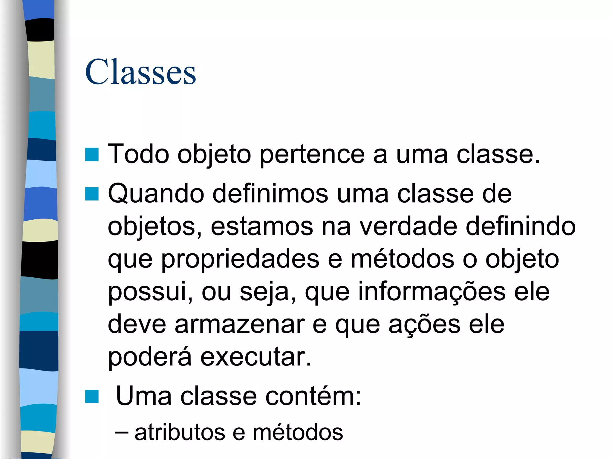 Classes Todo objeto pertence a uma classe. Quando definimos uma classe de objetos, estamos na verdade definindo que propriedades e métodos o objeto possui, ou seja, que informações ele deve armazenar e que ações ele poderá executar. Uma classe contém: atributos e métodos 