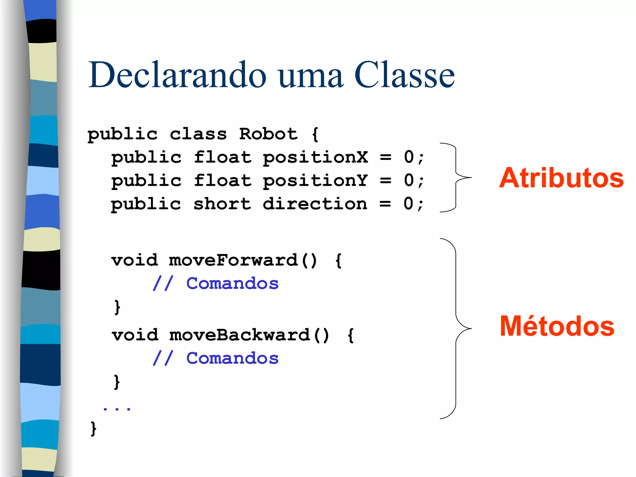 Declarando uma Classe public class Robot { public float positionX = 0;  public float positionY = 0; public short direction = 0;  void moveForward() { // Comandos } void moveBackward() { // Comandos } ... } Atributos Métodos 