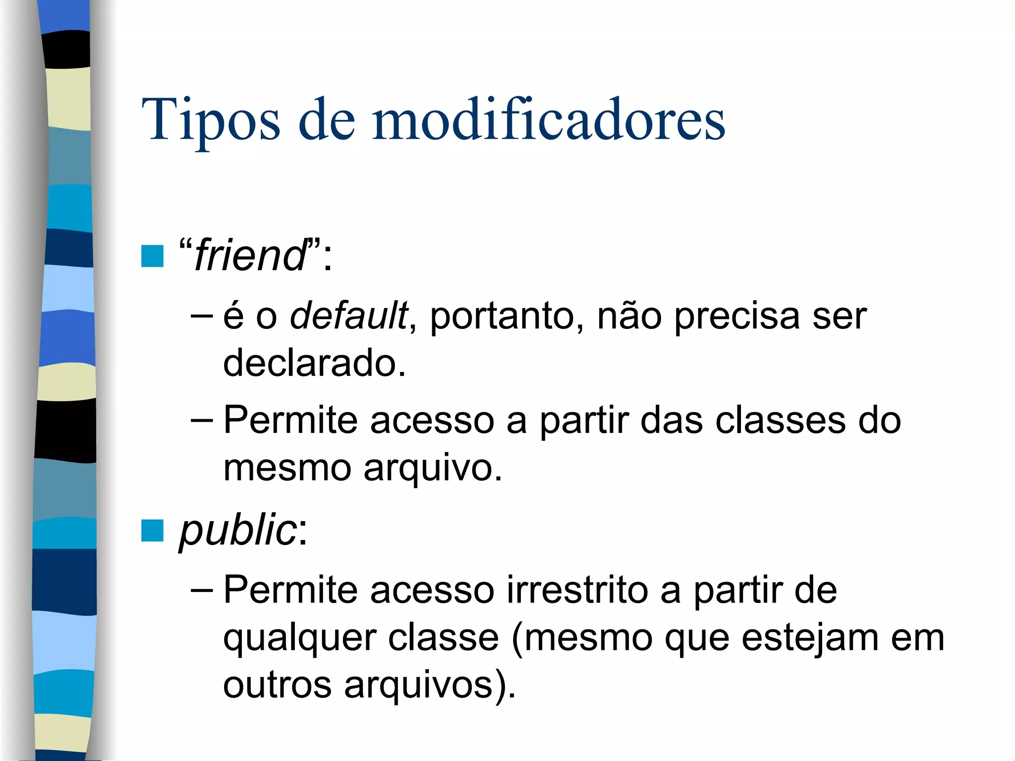 Tipos de modificadores “ friend ”: é o  default , portanto, não precisa ser declarado. Permite acesso a partir das classes do mesmo arquivo. public : Permite acesso irrestrito a partir de qualquer classe (mesmo que estejam em outros arquivos). 