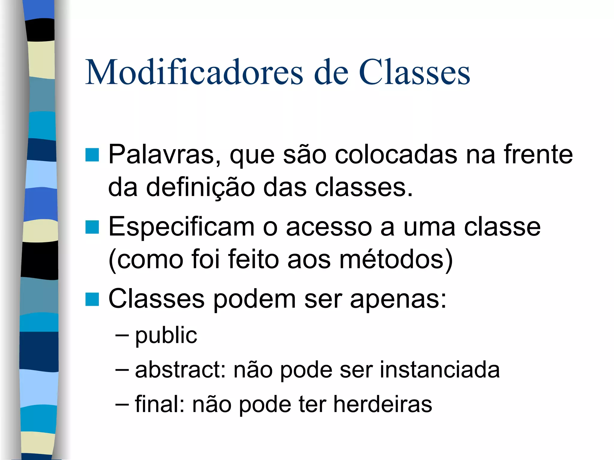 Modificadores de Classes Palavras, que são colocadas na frente da definição das classes. Especificam o acesso a uma classe (como foi feito aos métodos) Classes podem ser apenas: public abstract: não pode ser instanciada final: não pode ter herdeiras 