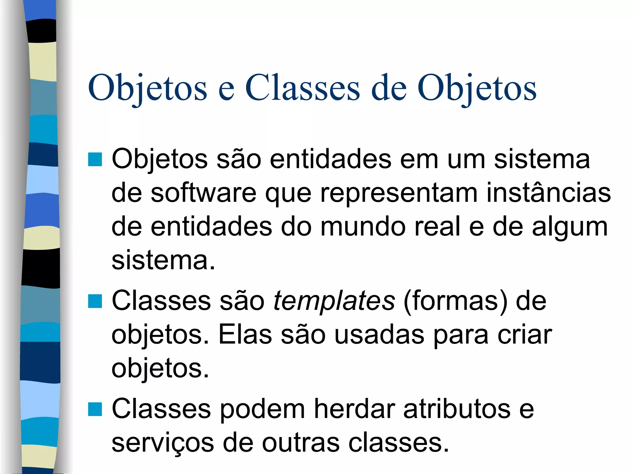 Objetos e Classes de Objetos  Objetos são entidades em um sistema de software que representam instâncias de entidades do mundo real e de algum sistema. Classes são  templates  (formas) de objetos. Elas são usadas para criar objetos.  Classes podem herdar atributos e serviços de outras classes. 