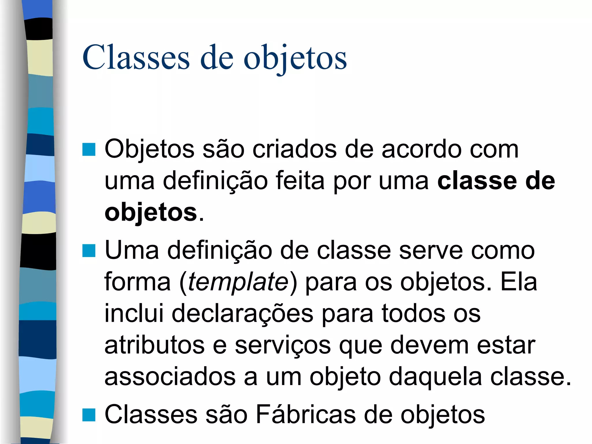 Classes de objetos Objetos são criados de acordo com uma definição feita por uma  classe de objetos .  Uma definição de classe serve como forma ( template ) para os objetos. Ela inclui declarações para todos os atributos e serviços que devem estar associados a um objeto daquela classe. Classes são Fábricas de objetos 