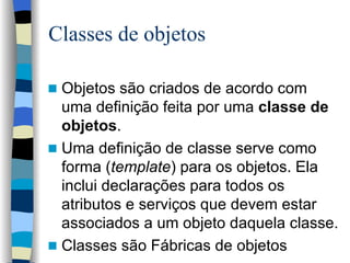 Classes de objetos Objetos são criados de acordo com uma definição feita por uma  classe de objetos .  Uma definição de classe serve como forma ( template ) para os objetos. Ela inclui declarações para todos os atributos e serviços que devem estar associados a um objeto daquela classe. Classes são Fábricas de objetos 