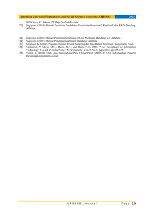 American Journal of Humanities and Social Sciences Research (AJHSSR) 2024
A J H S S R J o u r n a l P a g e | 224
SPSS Versi 17. Jakarta: PT Raja GrafindoPersada.
[20] Sugiyono. (2014). Metode Penelitian Pendidikan PendekatanKuantitatif, Kualitatif, dan R&D. Bandung:
Alfabeta.
[21] Sugiyono. (2018). Metode PenelitianKombinasi (Mixed Methods). Bandung: CV Alfabeta.
[22] Sugiyono. (2018). Metode PenelitianKuantitatif. Bandung: Alfabeta.
[23] Swarjana, K. (2022). Populasi-Sampel Teknik Sampling dan Bias Dalam Penelitian. Yogyakarta: Andi.
[24] Venkatesh, V Moris, M.G., Davis, G.B., and Davis F.D., 2003, “User Acceptance of Information
Technology: Toward a Unified View,” MIS Quarterly, Vol.27, No.3, September, pp.425-475.
[25] Yamin, S. (2022). Olah Data StatistikSmartPLS 3 SmartPLS4 AMOS STATA (EdisiKedua). Penerbit
DewanggaEnergiInternasional.
 