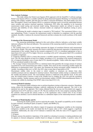 American Journal of Humanities and Social Sciences Research (AJHSSR) 2024
A J H S S R J o u r n a l P a g e | 218
Data Analysis Technique
This study utilizes the Partial Least Squares (PLS) approach with the SmartPLS 3 software package.
Partial Least Squares (PLS) is a suitable method for doing Structural Equation Modeling. It is beneficial when
dealing with complex variables, data that does not follow a Gaussian distribution, and small sample sizes (less
than 100 samples). Partial Least Squares (PLS) is a statistical technique used to reveal the relationship between
many variables and analyze structural equations. Furthermore, PLS offers the capability to do concurrent
measurement model testing and structural model testing. Measurement models are utilized to assess the
precision and reliability of tests, whereas structural models are employed for hypothesis testing to prove
causality [18].
Performing the model evaluation stage is essential in "PLS analysis." This assessment follows a two-
step methodology. Firstly, it assesses the measurement model to determine its compliance with the specified
standards. Secondly, it analyzes the structural framework and then evaluates the overall excellence of the model
[25].
Evaluation of the Measurement Model
The measuring methodology employed in this work utilizes reflective indicators, as the latent variable
indicators influence the observed indicators. The assessment of the measuring model by examining the value in
(Yamin, 2022):
a. The Loading Factor (LF) or outer loading represents the degree of correlation between each measurement
item and the variable. This metric measures the extent to which the item precisely represents or characterizes the
measurement of the variable. Based on the research conducted [11,12], it is considered appropriate to have a
latent factor (LF) value of 0.70 or higher. However, according to [2], an LF value greater than 0.50 is considered
acceptable or legitimate.
b. Composite reliability (CR) is a metric that assesses a variable's internal consistency, indicating its reliability
level. The CR value should be at least 0.6 or higher, according to [12]. According to the research conducted by
[6], a Composite Reliability score of more than 0.70 is deemed acceptable. Values within the range of 0.60 to
0.70 are considered suitable in this study.
c. The Average Variance Extracted (AVE) is a statistical metric that quantifies the average amount of variance
accounted for by each measurement item within a variable. How much can the overarching variable explain the
differences in measurement items? This metric also illustrates the strong convergent validity displayed by the
variable. According to Hair et al., in 2021, the AVE value is more than or equivalent to 0.50.
Discriminant validity refers to the extent to which variables or constructs are distinct from other
variables/constructs and are subjected to statistical analysis. Discriminant validity testing is conducted at both
the variable and indicator levels. The cross-loadings measure is employed at the indicator level. At the same
time, the Fornell-Lacker Criterion is used at the variable level to compare the AVE root with the correlation
between variables. Another measure used to test discriminant validity is HTMT (HeterotraitMonotrait Ratio). It
evaluates the validity by checking if the HTMT value is less than 0.9 [11,12].
Structural Model Evaluation
This structural model evaluation aims to perform hypothesis testing to determine causation. Hypothesis
testing utilizes the bootstrapping technique, explicitly employing the percentile approach. The t-test is the
statistical test used in this approach. The t-values obtained from the two-way test (two-tailed test) suggest a
significance level of 5% and have a value of 1.96. The test conditions for the t-test comprise evaluating whether
the t-statistic value exceeds the critical t-value or if the significance value is below 0.05. If any of these
conditions are satisfied, it can be inferred that there is a substantial impact on the relationship between variables
[25].
Evaluation of Model Quality and Fit
Assessing the model's quality involves analyzing the model. The model's acceptability can be evaluated
by many measures, including R square, Q square, F square, and SRMR [25].
1. R Square
The R square value quantifies the collective impact of exogenous and endogenous variables on the remaining
endogenous variables in the model. [2] found that the R square value is 0.67, which suggests a significant
correlation. Additionally, the value of 0.33 indicates a moderate link, while the value of 0.19 suggests a weak
association.
2. Q Square
Q Square assesses the predictive importance of the model by evaluating its accuracy in making predictions and
its capacity to forecast endogenous variables based on changes in external variables. A positive value of Q
 