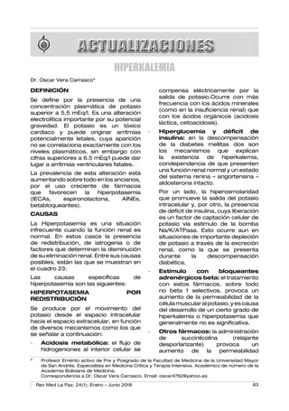 63
Rev Med La Paz, 24(1); Enero - Junio 2018
Hiperkalemia
HIPERKALEMIA
Dr. Oscar Vera Carrasco*
DEFINICIÓN
Se define por la presencia de una
concentración plasmática de potasio
superior a 5,5 mEq/l. Es una alteración
electrolítica importante por su potencial
gravedad. El potasio es un tóxico
cardiaco y puede originar arrítmias
potencialmente letales, cuya aparición
no se correlaciona exactamente con los
niveles plasmáticos, sin embargo con
cifras superiores a 6.5 mEq/l puede dar
lugar a arritmias ventriculares fatales.
La prevalencia de esta alteración está
aumentando sobre todo en los ancianos,
por el uso creciente de fármacos
que favorecen la hiperpotasemia
(IECAs, espironolactona, AINEs,
betabloqueantes).
CAUSAS
La Hiperpotasemia es una situación
infrecuente cuando la función renal es
normal. En estos casos la presencia
de redistribución, de iatrogenia o de
factores que determinan la disminución
de su eliminación renal. Entre sus causas
posibles, están las que se muestran en
el cuadro 23:
Las causas específicas de
hiperpotasemia son las siguientes:
HIPERPOTASEMIA POR
REDISTRIBUCIÓN
Se produce por el movimiento del
potasio desde el espacio intracelular
hacia el espacio extracelular, en función
de diversos mecanismos como los que
se señalar a continuación:
·	 Acidosis metabólica: el flujo de
hidrogeniones al interior celular se
compensa eléctricamente por la
salida de potasio.Ocurre con más
frecuencia con los ácidos minerales
(como en la insuficiencia renal) que
con los ácidos orgánicos (acidosis
láctica, cetoacidosis).
·	 Hiperglucemia y déficit de
insulina: en la descompensación
de la diabetes mellitas dos son
los mecanismos que explican
la existencia de hiperkalemia,
condependencia de que presenten
una función renal normal y un estado
del sistema renina – angortensina –
aldosterona intacto.
	 Por un lado, la hiperosmolaridad
que promueve la salida del potasio
intracelular y, por otro, la presencia
de déficit de insulina, cuya liberación
es un factor de captación celular de
potasio vía estimulo de la bomba
Na/K/ATPasa. Esto ocurre aun en
situaciones de importante depleción
de potasio a través de la excreción
renal, como la que se presenta
durante la descompensación
diabética.
·	 Estímulo con bloqueantes
adrenérgicos beta: el tratamiento
con estos fármacos, sobre todo
no beta 1 selectivos, provoca un
aumento de la permeabilidad de la
célulamuscularalpotasio,yescausa
del desarrollo de un cierto grado de
hiperkalemia o hiperpotasemia que
generalmente no es significativa.
·	 Otros fármacos: la administración
de succinilcolina (relajante
desporlarizante) provoca un
aumento de la permeabilidad
*	 Profesor Emérito activo de Pre y Posgrado de la Facultad de Medicina de la Universidad Mayor
de San Andrés. Especialista en Medicina Crítica y Terapia Intensiva. Académico de número de la
Academia Boliviana de Medicina.
	 Correspondencia a Dr. Oscar Vera Carrasco. Email: oscar4762@yahoo.es
 