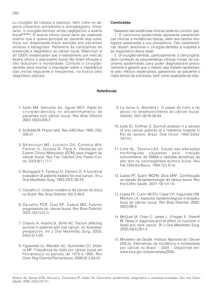 240

ou cirurgião de cabeça e pescoço, bem como no as-                 Conclusões
pecto preventivo anti-etilismo e anti-tabagismo. Entre-
tanto, o cirurgião-dentista ainda negligencia o exame                Baseado nas evidências clínicas pode-se concluir que:
bucal2,14-15,19. O exame clínico bucal deve ser realizado            1. O carcinoma epidermóide apresenta característi-
mesmo que a queixa principal do paciente seja outra.              cas clínicas e incidências típicas, além dos fatores etio-
Deve ser dispensada maior atenção aos pacientes                   lógicos associados a sua prevalência. Tais característi-
etilistas e tabagistas. Referente às campanhas de                 cas devem direcionar o cirurgião-dentista à suspeita e
prevenção e diagnóstico do câncer bucal, Bittencourt et           ao diagnóstico dessa lesão.
al.3 (2001) evidenciaram que o rastreamento por meio do              2. O cirurgião-dentista, particularmente o clínico-geral,
exame clínico e auto-exame bucal não foram eficazes e             deve conhecer as características clínicas iniciais do car-
não reduziram a mortalidade. Contudo o cirurgião-                 cinoma epidermóide, para poder diagnosticá-lo preco-
dentista deve orientar a população sobre a importância            cemente e garantir que o mesmo seja tratado rapidamen-
das visitas regulares e freqüentes, na busca pelo                 te pelo médico especialista, garantindo ao paciente o
diagnóstico precoce.                                              maior tempo de sobrevida, bem como qualidade de vida.



                                                          Referências



      1. Abdo EM, Garrocho AA, Aguiar MCF. Papel do                   9. La Selva A, Weinfeld I. O papel do fumo e do
         cirurgião-dentista no encaminhamento de                         álcool no desenvolvimento do câncer bucal.
         pacientes com câncer bucal. Rev Bras Odontol                    Odonto. 2001;9(19):39-43.
         2003; 60(3):205-7.
                                                                    10. Leite IC, Koifman S. Survival analysis in a sample
      2. Andrade M. Prazer letal. Rev ABO Nac.1999; 7(6):               of oral cancer patients at a reference hospital in
         328-31.                                                        Rio de Janeiro, Brazil. Oral Oncol. 1998;34(5):
                                                                        347-52.
      3. Bittencourt ME, Loureiro CA, Coimbra WH,
         Palmier A, Zanatta G, Paza A. Validação do                 11. Lima NL, Taveira LAA. Estudo das alterações
         Exame Clínico Meticuloso (ECM) para triagem de                 morfológicas      causadas     pela  indução
         câncer bucal. Rev Fac Odontol Univ Passo Fun-                  concomitante de DMBA e bebidas alcoólicas de
         do. 2001;6(1):71-7.                                            alto teor na carcinogênese química bucal. Rev
                                                                        Fac Odontol Bauru. 1999;7(1):61-6.
      4. Bundgaard T, Tandrup O, Elbrond O. A functional
         evaluation of patients treated for oral cancer. Int J      12. Lopes FF, Cutrin MCFN, Silva MAF. Contribuição
         Oral Maxillofac Surg. 1993;22(1):28-34.                        ao estudo da epidemiologia do câncer bucal. Rev
                                                                        Inst Ciênc Saúde. 2001;19(1):51-6.
      5. Carvalho C. Cresce incidência de câncer de boca
         no Brasil. Rev Bras Odontol; 60(1):36-9.                   13. Lopes FF, Cutrin MCFN, Casal CP, Fagundes DM,
                                                                        Montoro LA. Aspectos epidemiológicos e terapêu-
                                                                        ticos do câncer bucal. Rev Bras Odontol. 2002;
      6. Carvalho FCR, Dias EP, Cabral MG. Fatores
                                                                        59(2):98-9.
         prognósticos do câncer bucal. Rev Bras Odontol.
         2003; 60(1):21-3.
                                                                    14. McGurk M, Chan C, Jones J, O’regan E, Sherriff
                                                                        M. Delay in diagnosis and its effect on outcome in
      7. Chandu A, Adams G, Smith AC. Factors affecting
                                                                        head and neck cancer. Br J Oral Maxillofac Surg.
         survival in patients with oral cancer: an Australian
                                                                        2005;43(4):281-4.
         perspective. Int J Oral Maxillofac Surg. 2005;
         34(5):514-20.
                                                                    15. Ministério da Saúde. Instituto Nacional do Câncer
                                                                        (INCA). Estimativas da Incidência e mortalidade
      8. Figueiredo AL, Macêdo AC, Guimarães CD, Silvei-
                                                                        por câncer no Brasil – 2005 – Disponível em:
         ra MF. Frequência de óbito por câncer bucal em
                                                                        www.inca.gov.br/estimativas/2005.
         Pernambuco no período de 1979 a 1995. Rev
         Cons Reg Odontol Pernambuco. 2000;3(1):39-43.




Pedron IG, Santos ESR, Aburad A, Tortamano IP, Adde CA. Carcinoma epidermóide: diagnóstico e condutas imediatas. Rev Inst Ciênc
Saúde. 2006; 24(3):237-41.
 