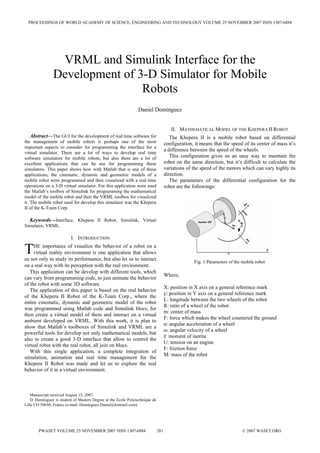 PROCEEDINGS OF WORLD ACADEMY OF SCIENCE, ENGINEERING AND TECHNOLOGY VOLUME 25 NOVEMBER 2007 ISSN 1307-6884




                 VRML and Simulink Interface for the
                Development of 3-D Simulator for Mobile
                                Robots
                                                               Daniel Domínguez


                                                                                      II. MATHEMATICAL MODEL OF THE KHEPERA II ROBOT
  Abstract—The GUI for the development of real time software for                      The Khepera II is a mobile robot based on differential
the management of mobile robots is perhaps one of the most                         configuration, it means that the speed of its center of mass it’s
important aspects to consider for programming the interface for a
                                                                                   a difference between the speed of the wheels.
virtual simulator. There are a lot of ways to develop real time
                                                                                      This configuration gives us an easy way to maintain the
software simulators for mobile robots, but also there are a lot of
                                                                                   robot on the same direction, but it’s difficult to calculate the
excellent applications that can be use for programming these
                                                                                   variations of the speed of the motors which can vary highly its
simulators. This paper shows how with Matlab that is one of these
                                                                                   direction.
applications, the cinematic, dynamic and geometric models of a
                                                                                      The parameters of the differential configuration for the
mobile robot were programmed and then visualized with a real time
operations on a 3-D virtual simulator. For this application were used              robot are the followings:
the Matlab’s toolbox of Simulink for programming the mathematical
model of the mobile robot and then the VRML toolbox for visualized
it. The mobile robot used for develop this simulator was the Khepera
II of the K-Team Corp.

  Keywords—Interface, Khepera II Robot, Simulink, Virtual
Simulator, VRML.

                          I. INTRODUCTION

T    HE importance of visualize the behavior of a robot on a
     virtual reality environment is one application that allows
us not only to study its performance, but also let us to interact
                                                                                                  Fig. 1 Parameters of the mobile robot
on a real way with its perception with the real environment.
   This application can be develop with different tools, which
                                                                                   Where;
can vary from programming code, to just animate the behavior
of the robot with some 3D software.
                                                                                   X: position in X axis on a general reference mark
   The application of this paper is based on the real behavior
                                                                                   y: position in Y axis on a general reference mark
of the Khepera II Robot of the K-Team Corp., where the
                                                                                   L: longitude between the two wheels of the robot
entire cinematic, dynamic and geometric model of the robot
                                                                                   R: ratio of a wheel of the robot
was programmed using Matlab code and Simulink blocs, for
                                                                                   m: center of mass
then create a virtual model of them and interact on a virtual
                                                                                   F: force which makes the wheel countered the ground
ambient developed on VRML. With this work, it is plan to
                                                                                   α: angular acceleration of a wheel
show that Matlab’s toolboxes of Simulink and VRML are a
                                                                                   ω: angular velocity of a wheel
powerful tools for develop not only mathematical models, but
                                                                                   J: moment of inertia
also to create a good 3-D interface that allow to control the
                                                                                   U: tension on an engine
virtual robot with the real robot, all join on blocs.
                                                                                   F: friction force
   With this single application, a complete integration of
                                                                                   M: mass of the robot
simulation, animation and real time management for the
Khepera II Robot was made and let us to explore the real
behavior of it in a virtual environment.



   Manuscript received August 15, 2007.
   D. Domínguez is student of Masters Degree at the Ecole Polytechnique de
Lille CO 59650, France (e-mail: Dominguez.Daniel@hotmail.com).




       PWASET VOLUME 25 NOVEMBER 2007 ISSN 1307-6884                         281                                           © 2007 WASET.ORG
 